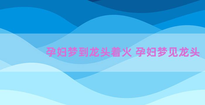 孕妇梦到龙头着火 孕妇梦见龙头